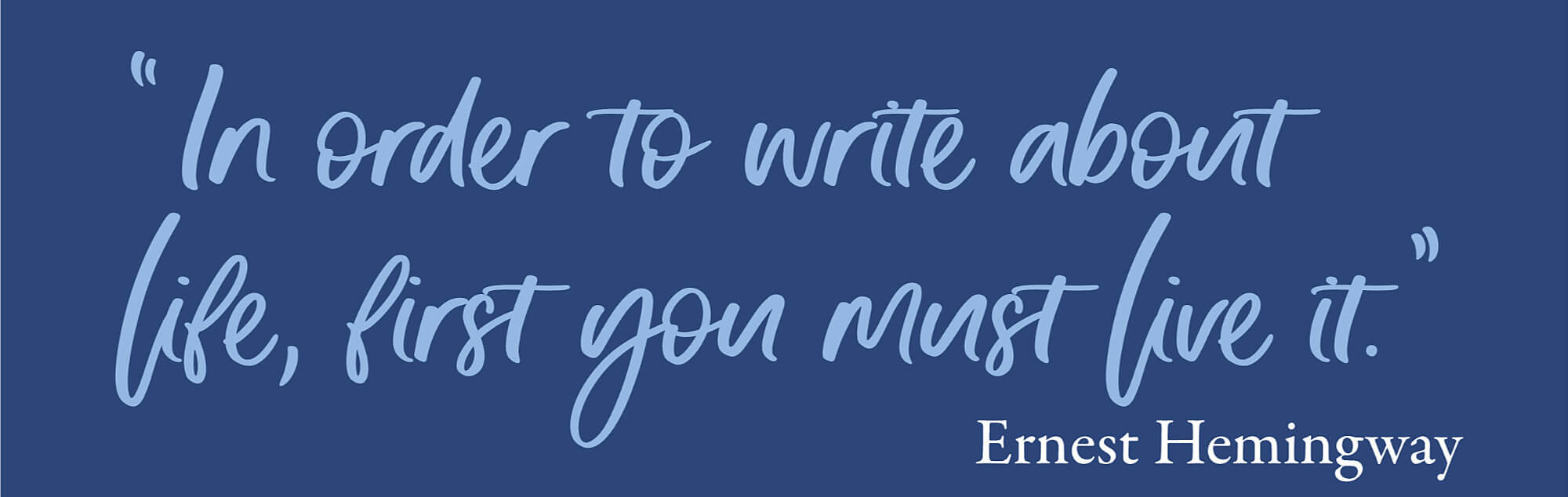 "In order to write about life, first you must live it." - Ernest Hemingway
